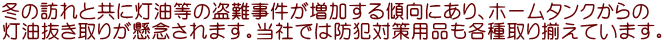 冬の訪れと共に灯油等の盗難事件が増加する傾向にあり、ホームタンクからの 灯油抜き取りが懸念されます。当社では防犯対策用品も各種取り揃えています。